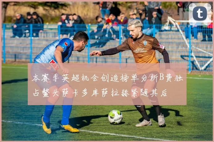 本赛季英超机会创造榜单分析B费独占鳌头萨卡多库萨拉赫紧随其后