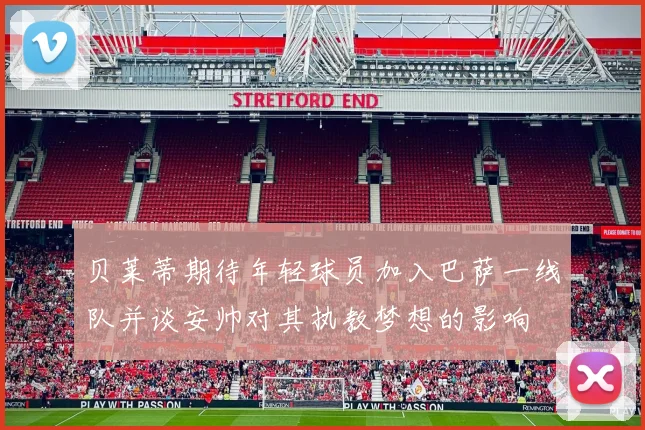 贝莱蒂期待年轻球员加入巴萨一线队并谈安帅对其执教梦想的影响