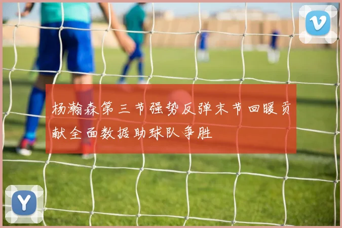 杨瀚森第三节强势反弹末节回暖贡献全面数据助球队争胜