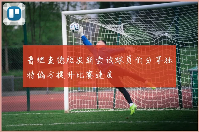普理查德短发新尝试球员们分享独特偏方提升比赛速度