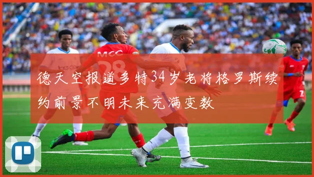 德天空报道多特34岁老将格罗斯续约前景不明未来充满变数