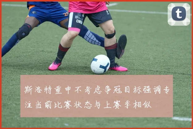 斯洛特重申不考虑争冠目标强调专注当前比赛状态与上赛季相似