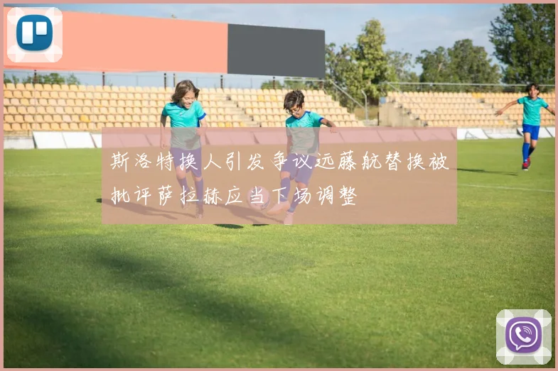 斯洛特换人引发争议远藤航替换被批评萨拉赫应当下场调整