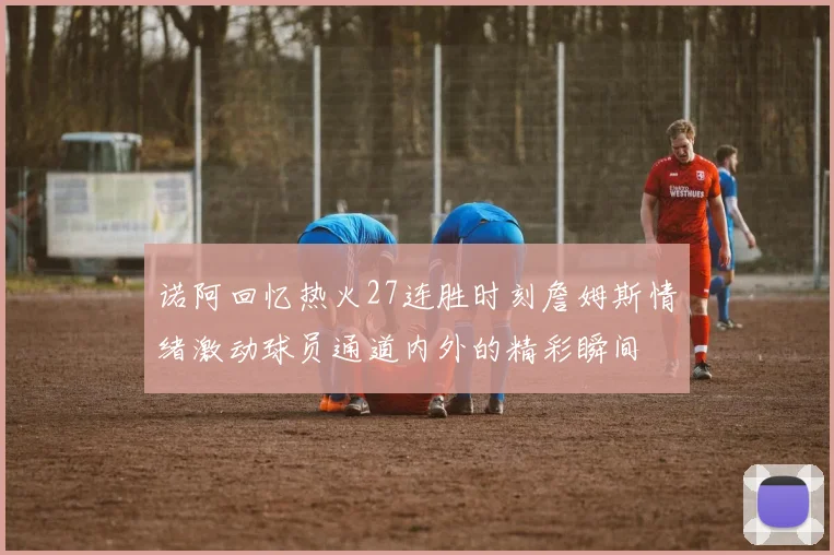 诺阿回忆热火27连胜时刻詹姆斯情绪激动球员通道内外的精彩瞬间