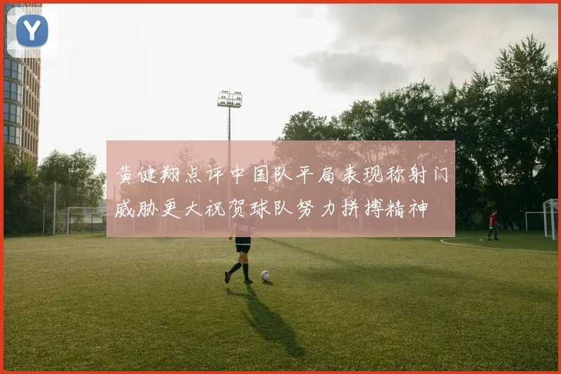 黄健翔点评中国队平局表现称射门威胁更大祝贺球队努力拼搏精神