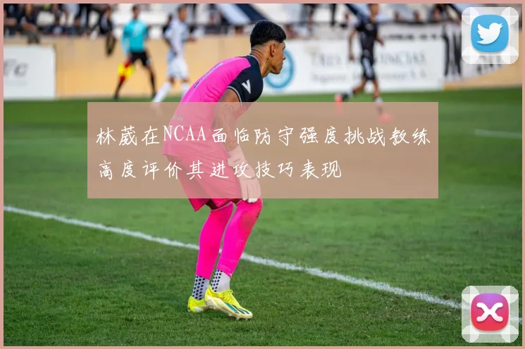 林葳在NCAA面临防守强度挑战教练高度评价其进攻技巧表现