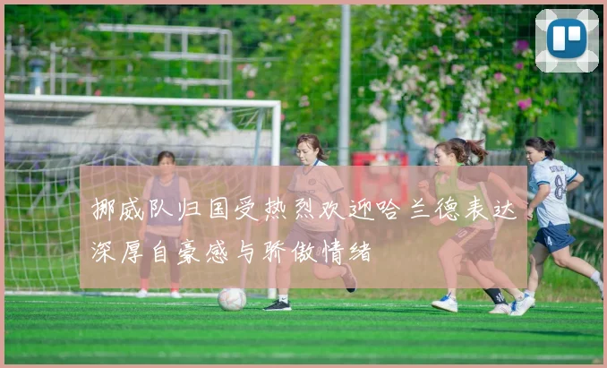 挪威队归国受热烈欢迎哈兰德表达深厚自豪感与骄傲情绪