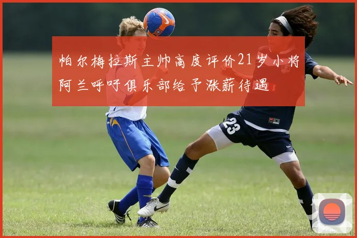 帕尔梅拉斯主帅高度评价21岁小将阿兰呼吁俱乐部给予涨薪待遇