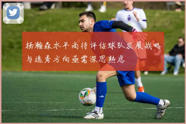 杨瀚森水平尚待评估球队发展战略与选秀方向亟需深思熟虑