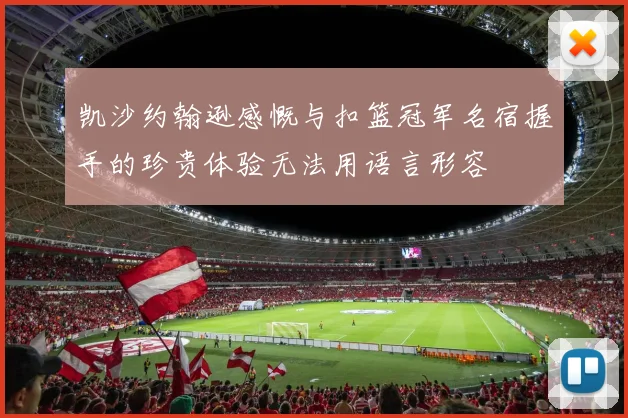 凯沙约翰逊感慨与扣篮冠军名宿握手的珍贵体验无法用语言形容