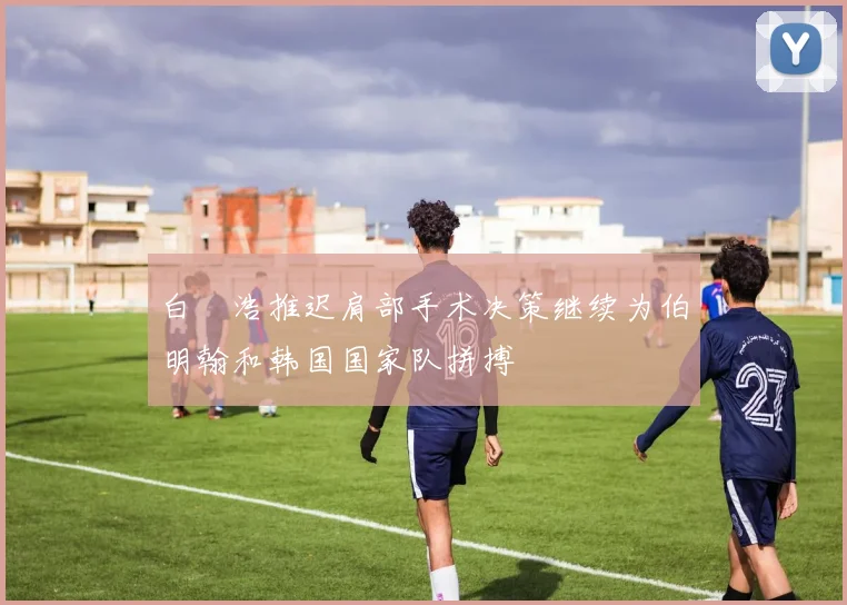白昇浩推迟肩部手术决策继续为伯明翰和韩国国家队拼搏