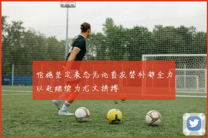 伦施坚定表态无论首发替补都全力以赴继续为尤文拼搏