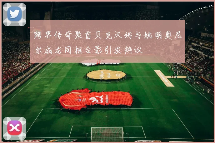 跨界传奇聚首贝克汉姆与姚明奥尼尔成龙同框合影引发热议