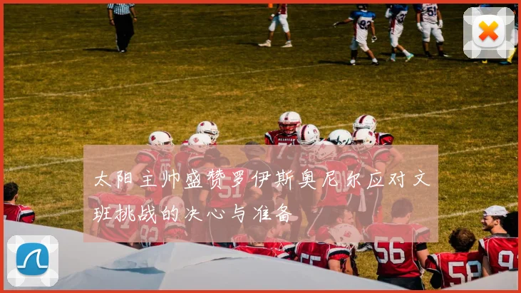 太阳主帅盛赞罗伊斯奥尼尔应对文班挑战的决心与准备