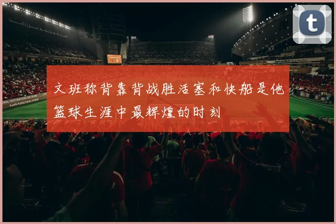 文班称背靠背战胜活塞和快船是他篮球生涯中最辉煌的时刻