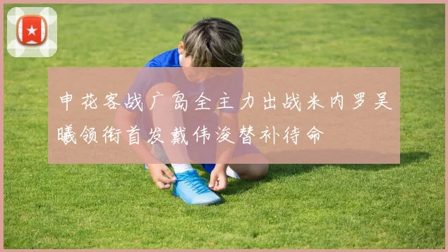 申花客战广岛全主力出战米内罗吴曦领衔首发戴伟浚替补待命