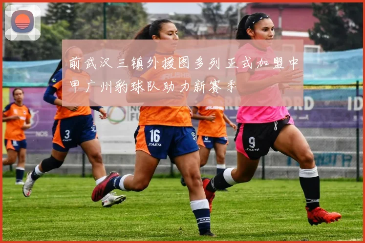 前武汉三镇外援图多列正式加盟中甲广州豹球队助力新赛季