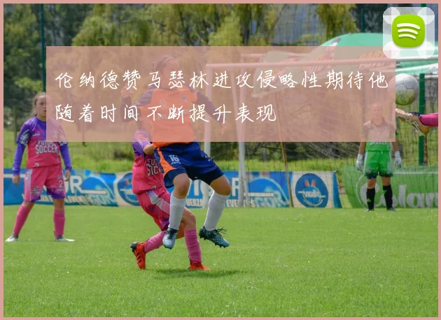 伦纳德赞马瑟林进攻侵略性期待他随着时间不断提升表现