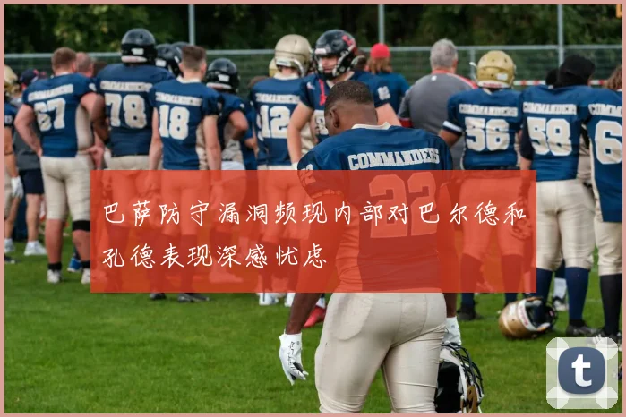 巴萨防守漏洞频现内部对巴尔德和孔德表现深感忧虑