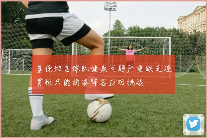 基德坦言球队健康问题严重缺乏连贯性只能拼凑阵容应对挑战