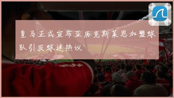 皇马正式宣布亚历克斯莱恩加盟球队引发球迷热议