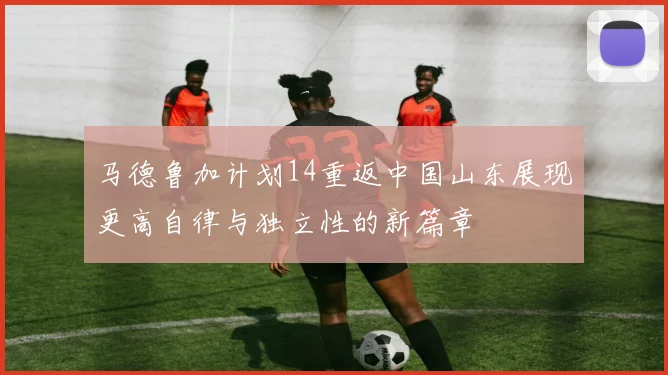 马德鲁加计划14重返中国山东展现更高自律与独立性的新篇章