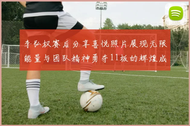 李弘权赛后分享喜悦照片展现无限能量与团队精神勇夺11板的辉煌成就