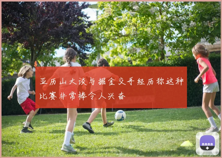 亚历山大谈与掘金交手经历称这种比赛非常棒令人兴奋