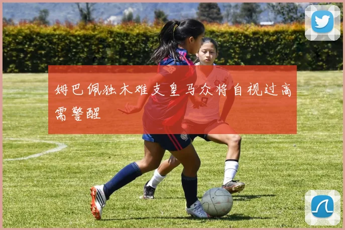 姆巴佩独木难支皇马众将自视过高需警醒