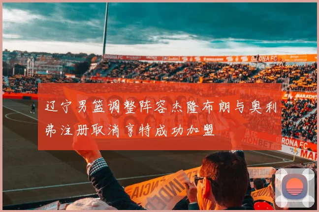 辽宁男篮调整阵容杰隆布朗与奥利弗注册取消亨特成功加盟