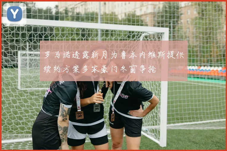罗马诺透露新月为鲁本内维斯提供续约方案多家豪门冬窗争抢