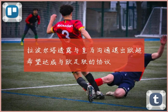 拉波尔塔透露与皇马沟通退出欧超希望达成与欧足联的协议