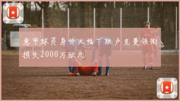 意甲球员身价大幅下跌卢克曼领衔损失2000万欧元