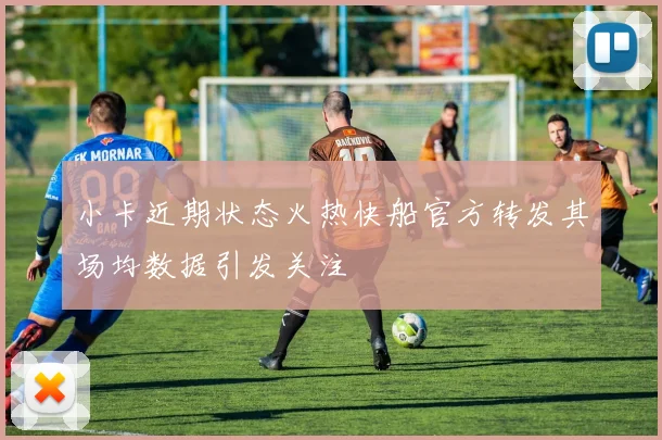 小卡近期状态火热快船官方转发其场均数据引发关注