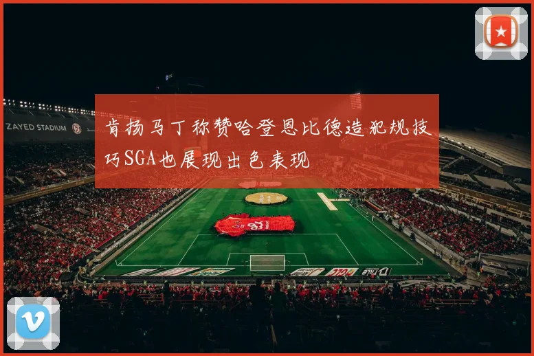 肯扬马丁称赞哈登恩比德造犯规技巧SGA也展现出色表现
